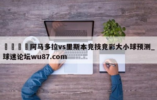 🍢阿马多拉vs里斯本竞技竞彩大小球预测_球迷论坛wu87.com
