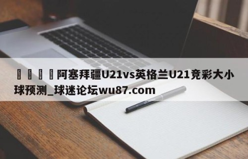 🍢阿塞拜疆U21vs英格兰U21竞彩大小球预测_球迷论坛wu87.com