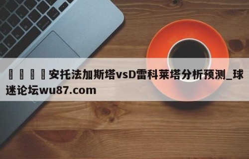 🍢安托法加斯塔vsD雷科莱塔分析预测_球迷论坛wu87.com