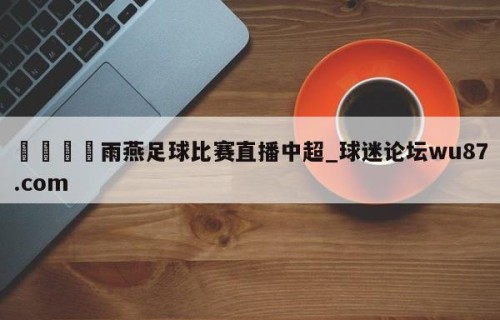 🍢雨燕足球比赛直播中超_球迷论坛wu87.com