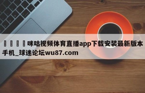 🍢咪咕视频体育直播app下载安装最新版本手机_球迷论坛wu87.com