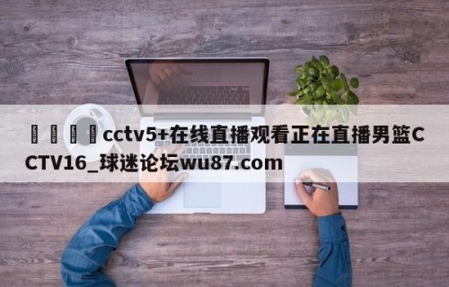 🍢cctv5+在线直播观看正在直播男篮CCTV16_球迷论坛wu87.com