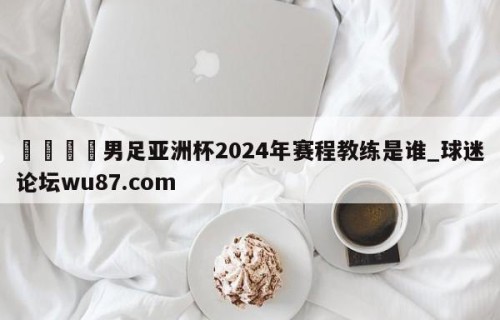 🍢男足亚洲杯2024年赛程教练是谁_球迷论坛wu87.com