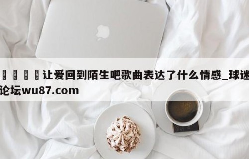 🍢让爱回到陌生吧歌曲表达了什么情感_球迷论坛wu87.com