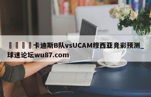 🍢卡迪斯B队vsUCAM穆西亚竞彩预测_球迷论坛wu87.com