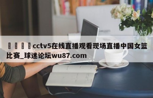 🍢cctv5在线直播观看现场直播中国女篮比赛_球迷论坛wu87.com