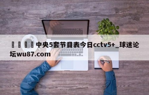 🍢中央5套节目表今日cctv5+_球迷论坛wu87.com