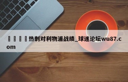 🍢热刺对利物浦战绩_球迷论坛wu87.com