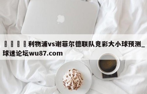 🍢利物浦vs谢菲尔德联队竞彩大小球预测_球迷论坛wu87.com