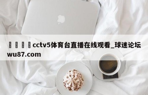 🍢cctv5体育台直播在线观看_球迷论坛wu87.com