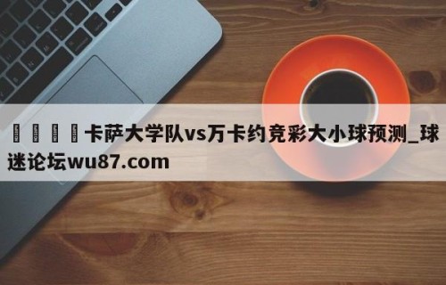 🍢卡萨大学队vs万卡约竞彩大小球预测_球迷论坛wu87.com