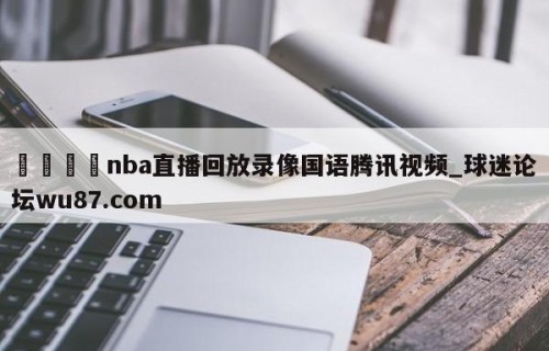 🍢nba直播回放录像国语腾讯视频_球迷论坛wu87.com