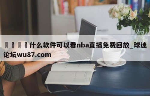 🍢什么软件可以看nba直播免费回放_球迷论坛wu87.com