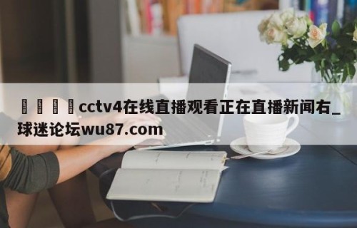 🍢cctv4在线直播观看正在直播新闻右_球迷论坛wu87.com