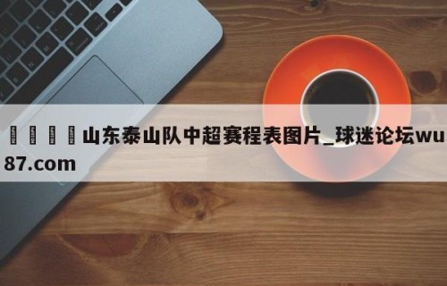 🍢山东泰山队中超赛程表图片_球迷论坛wu87.com