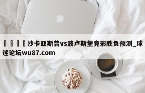 🍢沙卡亚斯普vs波卢斯堡竞彩胜负预测_球迷论坛wu87.com