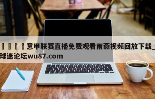 🍢意甲联赛直播免费观看雨燕视频回放下载_球迷论坛wu87.com