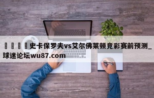 🍢史卡保罗夫vs艾尔佛莱顿竞彩赛前预测_球迷论坛wu87.com