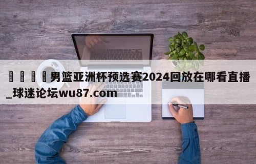 🍢男篮亚洲杯预选赛2024回放在哪看直播_球迷论坛wu87.com