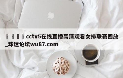 🍢cctv5在线直播高清观看女排联赛回放_球迷论坛wu87.com