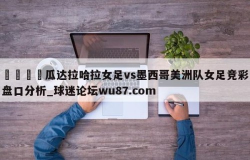 🍢瓜达拉哈拉女足vs墨西哥美洲队女足竞彩盘口分析_球迷论坛wu87.com
