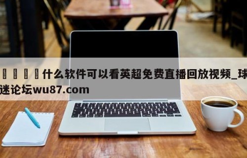 🍢什么软件可以看英超免费直播回放视频_球迷论坛wu87.com