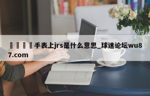 🍢手表上jrs是什么意思_球迷论坛wu87.com