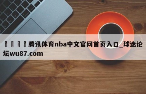 🍢腾讯体育nba中文官网首页入口_球迷论坛wu87.com