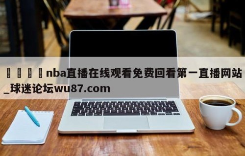🍢nba直播在线观看免费回看第一直播网站_球迷论坛wu87.com