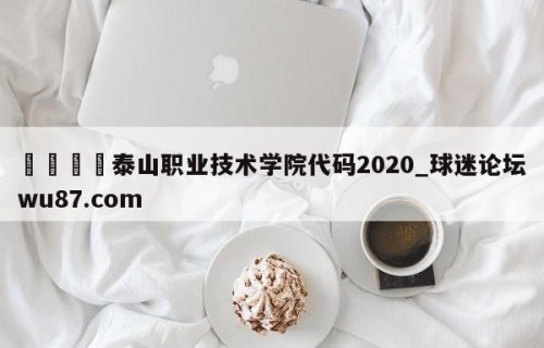 🍢泰山职业技术学院代码2020_球迷论坛wu87.com