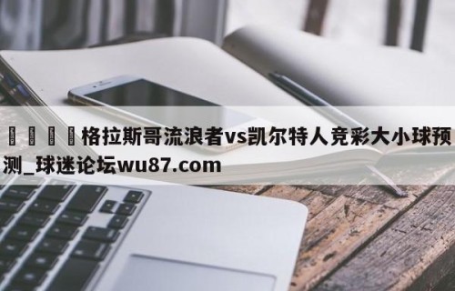 🍢格拉斯哥流浪者vs凯尔特人竞彩大小球预测_球迷论坛wu87.com