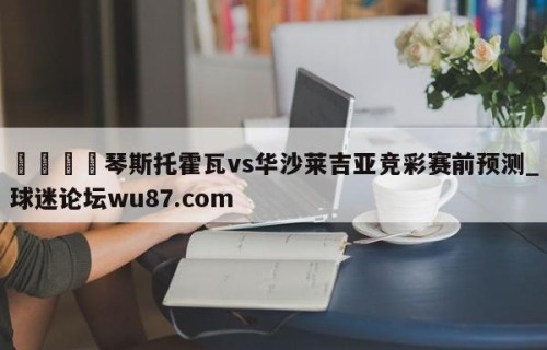 🍢琴斯托霍瓦vs华沙莱吉亚竞彩赛前预测_球迷论坛wu87.com