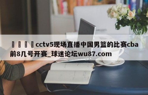 🍢cctv5现场直播中国男篮的比赛cba前8几号开赛_球迷论坛wu87.com