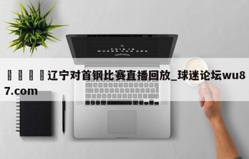 🍢辽宁对首钢比赛直播回放_球迷论坛wu87.com