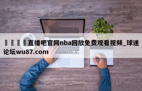 🍢直播吧官网nba回放免费观看视频_球迷论坛wu87.com