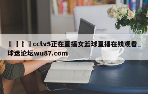 🍢cctv5正在直播女篮球直播在线观看_球迷论坛wu87.com