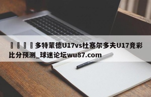 🍢多特蒙德U17vs杜塞尔多夫U17竞彩比分预测_球迷论坛wu87.com