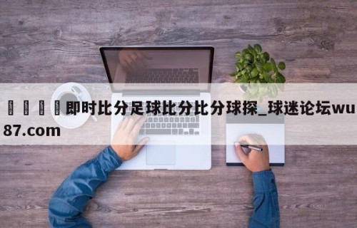 🍢即时比分足球比分比分球探_球迷论坛wu87.com