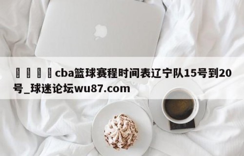 🍢cba篮球赛程时间表辽宁队15号到20号_球迷论坛wu87.com