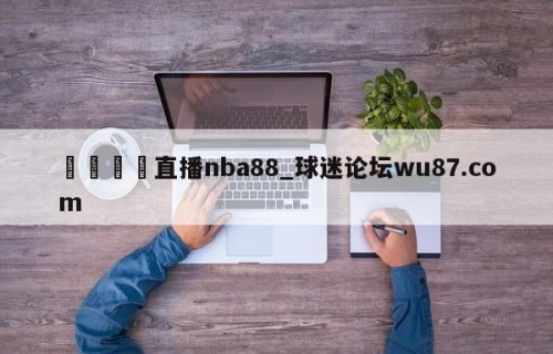🍢直播nba88_球迷论坛wu87.com