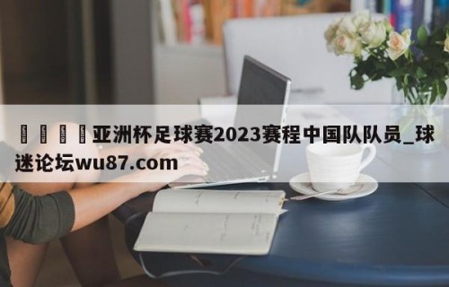 🍢亚洲杯足球赛2023赛程中国队队员_球迷论坛wu87.com