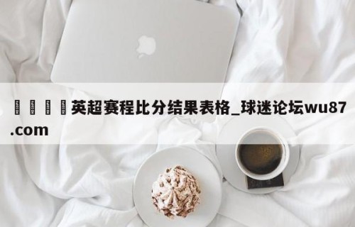 🍢英超赛程比分结果表格_球迷论坛wu87.com
