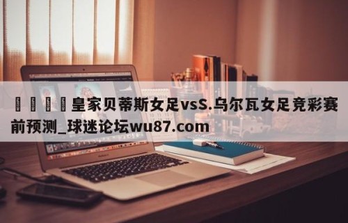 🍢皇家贝蒂斯女足vsS.乌尔瓦女足竞彩赛前预测_球迷论坛wu87.com