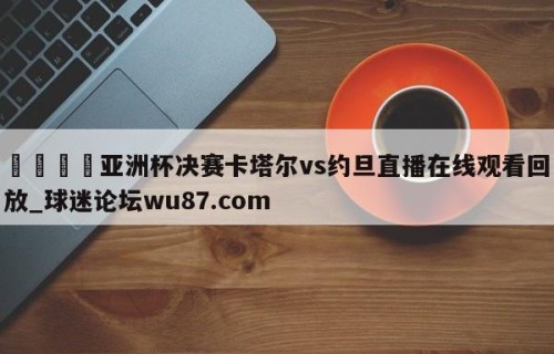 🍢亚洲杯决赛卡塔尔vs约旦直播在线观看回放_球迷论坛wu87.com