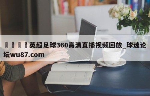 🍢英超足球360高清直播视频回放_球迷论坛wu87.com