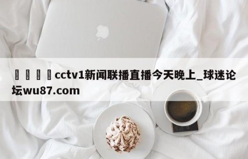 🍢cctv1新闻联播直播今天晚上_球迷论坛wu87.com