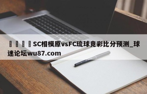 🍢SC相模原vsFC琉球竞彩比分预测_球迷论坛wu87.com