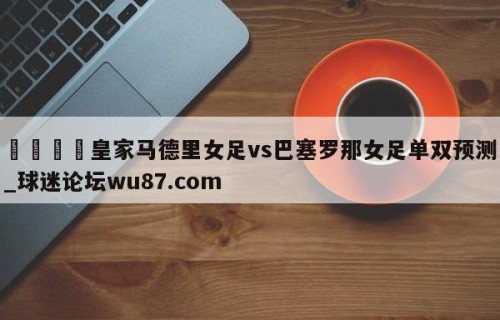 🍢皇家马德里女足vs巴塞罗那女足单双预测_球迷论坛wu87.com