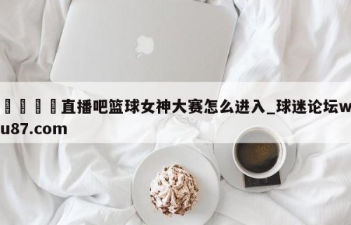 🍢直播吧篮球女神大赛怎么进入_球迷论坛wu87.com