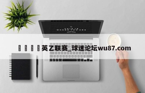 🍢英乙联赛_球迷论坛wu87.com